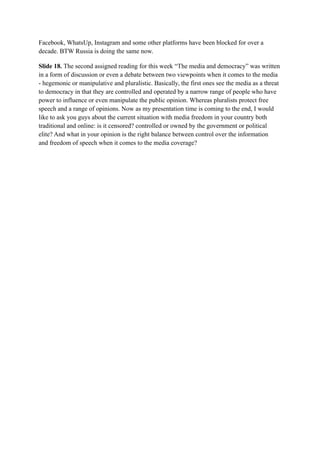 Facebook, WhatsUp, Instagram and some other platforms have been blocked for over a
decade. BTW Russia is doing the same now.
Slide 18. The second assigned reading for this week “The media and democracy” was written
in a form of discussion or even a debate between two viewpoints when it comes to the media
- hegemonic or manipulative and pluralistic. Basically, the first ones see the media as a threat
to democracy in that they are controlled and operated by a narrow range of people who have
power to influence or even manipulate the public opinion. Whereas pluralists protect free
speech and a range of opinions. Now as my presentation time is coming to the end, I would
like to ask you guys about the current situation with media freedom in your country both
traditional and online: is it censored? controlled or owned by the government or political
elite? And what in your opinion is the right balance between control over the information
and freedom of speech when it comes to the media coverage?
 