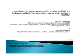 Investigating consensus versus conflict between the Greek and
      Portuguese political elites during the economic crisis: a matter of
                                                               ideology?


                                                                    Eftichia Teperoglou
                              Mannheim Centre for European Social Research (MZES) &
  Institute of Greek Politics , Department of Political Science and Public Administration,
                                                             University of Athens, Greece
                                                                                         &
                                                                       Ioannis Andreadis
               Department of Political Sciences, Aristotle University Thessaloniki, Greece




2nd Plenary Conference of the CCS
The Comparative Analysis of Political Attitudes and Behaviours
of Candidates Standing for Office in National Parliament Elections

Mannheim 27-29 January 2012
 