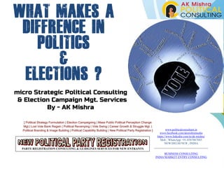 micro Strategic Political Consulting
& Election Campaign Mgt. Services
By - AK Mishra
[ Political Strategy Formulation | Election Campaigning | Mass Public Political Perception Change
Mgt.| Lost Vote Bank Regain | Political Revamping | Vote Swing | Career Growth & Struggle Mgt. |
Political Branding & Image Building | Political Capability Building | New Political Party Registration ] www.politicalconsultant.in
www.facebook.com/akmishramedia
https://www.linkedin.com/in/ak-mishra/
Mob / WhatsApp +91-8587067685
NEW DELHI NCR , INDIA
BUSINESS CONSULTING
INDIA MARKET ENTRY CONSULTING
PARTY REGISTRATION CONSULTING & GUIDLINES SERVICES FOR NEW ENTRANTS
WHAT MAKES A
DIFFRENCE IN
POLITICS
&
ELECTIONS ?
 