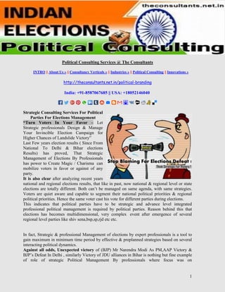 1
Political Consulting Services @ The Consultants
INTRO || About Us » || Consultancy Verticals » || Industries » || Political Consulting || Innovations »
http://theconsultants.net.in/political-branding
India: +91-8587067685 || USA: +18052146040
Strategic Consulting Services For Political
Parties For Elections Management
“Turn Voters In Your Favor – Let
Strategic professionals Design & Manage
Your Invincible Election Campaign for
Higher Chances of Landslide Victory”
Last Few years election results ( Since From
National To Delhi & Bihar elections
Results) has proved, That Strategic
Management of Elections By Professionals
has power to Create Magic / Charisma can
mobilize voters in favor or against of any
party.
It is also clear after analyzing recent years
national and regional elections results, that like in past, now national & regional level or state
elections are totally different. Both can’t be managed on same agenda, with same strategies.
Voters are quiet aware and capable to segment their national political priorities & regional
political priorities. Hence the same voter cast his vote for different parties during elections.
This indicates that political parties have to be strategic and advance level integrated
professional political management is required by political parties. Reason behind this that
elections has becomes multidimensional, very complex event after emergence of several
regional level parties like shiv sena,bsp,sp,rjd etc etc.
In fact, Strategic & professional Management of elections by expert professionals is a tool to
gain maximum in minimum time period by effective & preplanned strategies based on several
interacting political dynamics.
Against all odds, Unexpected victory of (BJP) Mr Narendra Modi As PM,AAP Victory &
BJP’s Defeat In Delhi , similarly Victory of JDU alliances in Bihar is nothing but fine example
of role of strategic Political Management By professionals where focus was on
 