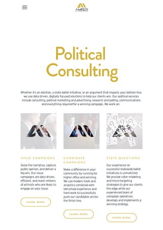 Political
Consulting
Whether it’s an election, a state ballot initiative, or an argument that impacts your bottom line,
we use data driven, digitally focused solutions to help our clients win. Our political services
include consulting, political marketing and advertising, research and polling, communications
and everything required for a winning campaign. We work on:
I S S U E C A M P A I G N S
Seize the narrative, capture
public opinion, and deliver a
big win. Our issue
campaigns are data driven,
efficient, and reach millions
of activists who are likely to
engage on your issue.
L E A R N M O R E
C A N D I D AT E
C A M P A I G N S
Make a difference in your
community by running for
higher office and winning.
We use modern tools and
analytics combined with
old-school experience and
hard work to successfully
push our candidates across
the finish line.
L E A R N M O R E
S TAT E Q U E S T I O N S
Our experience on
successful statewide ballot
initiatives is unmatched.
We provide voter modeling
and micro-targeting
strategies to give our clients
the edge while our
experienced team of
campaign operatives
develops and implements a
winning strategy.
L E A R N M O R E
 