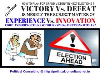 IS MERELY THE SUBJECT MATTER OF
             VICTORY Vs. DEFEAT
 EXPERIENCE Vs. INNOVATION
Political Consulting @ http://politicalconsultant.net.in
IN
ELEC
TIO
N
S
COME ! EXPERIENCE THIS FACTOR IN  COMING ELECTIONS WITH US !
HOW TO PLAN FOR GRAND VICTORY IN NEXT ELECTIONS ?
 