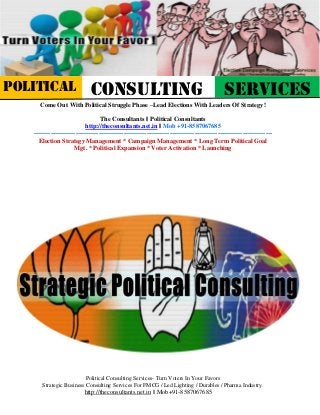 Political Consulting Services- Turn Voters In Your Favors
Strategic Business Consulting Services For FMCG / Led Lighting / Durables / Pharma Industry.
http://theconsultants.net.in || Mob+91-8587067685
Come Out With Political Struggle Phase –Lead Elections With Leaders Of Strategy!
The Consultants || Political Consultants
http://theconsultants.net.in || Mob +91-8587067685
------------------------------------------------------------------------------------------------------------------
Election Strategy Management * Campaign Management * Long Term Political Goal
Mgt. * Political Expansion * Voter Activation * Launching
POLITICAL CONSULTING SERVICES
 