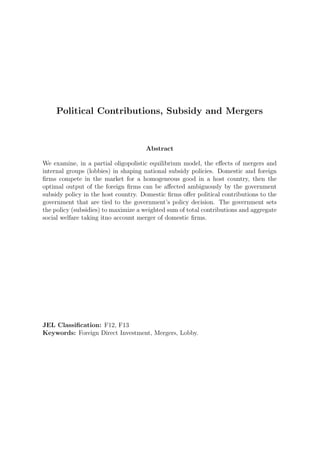 Political Contributions, Subsidy and Mergers


                                     Abstract

We examine, in a partial oligopolistic equilibrium model, the eﬀects of mergers and
internal groups (lobbies) in shaping national subsidy policies. Domestic and foreign
ﬁrms compete in the market for a homogeneous good in a host country, then the
optimal output of the foreign ﬁrms can be aﬀected ambiguously by the government
subsidy policy in the host country. Domestic ﬁrms oﬀer political contributions to the
government that are tied to the government’s policy decision. The government sets
the policy (subsidies) to maximize a weighted sum of total contributions and aggregate
social welfare taking itno account merger of domestic ﬁrms.




JEL Classiﬁcation: F12, F13
Keywords: Foreign Direct Investment, Mergers, Lobby.
 