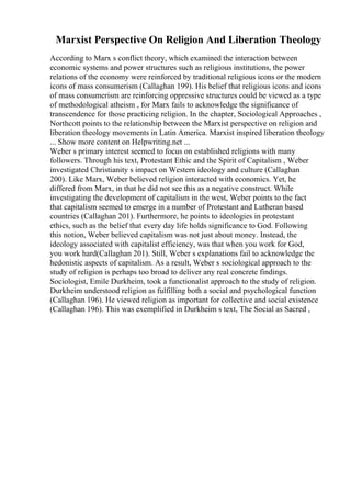 Marxist Perspective On Religion And Liberation Theology
According to Marx s conflict theory, which examined the interaction between
economic systems and power structures such as religious institutions, the power
relations of the economy were reinforced by traditional religious icons or the modern
icons of mass consumerism (Callaghan 199). His belief that religious icons and icons
of mass consumerism are reinforcing oppressive structures could be viewed as a type
of methodological atheism , for Marx fails to acknowledge the significance of
transcendence for those practicing religion. In the chapter, Sociological Approaches ,
Northcott points to the relationship between the Marxist perspective on religion and
liberation theology movements in Latin America. Marxist inspired liberation theology
... Show more content on Helpwriting.net ...
Weber s primary interest seemed to focus on established religions with many
followers. Through his text, Protestant Ethic and the Spirit of Capitalism , Weber
investigated Christianity s impact on Western ideology and culture (Callaghan
200). Like Marx, Weber believed religion interacted with economics. Yet, he
differed from Marx, in that he did not see this as a negative construct. While
investigating the development of capitalism in the west, Weber points to the fact
that capitalism seemed to emerge in a number of Protestant and Lutheran based
countries (Callaghan 201). Furthermore, he points to ideologies in protestant
ethics, such as the belief that every day life holds significance to God. Following
this notion, Weber believed capitalism was not just about money. Instead, the
ideology associated with capitalist efficiency, was that when you work for God,
you work hard(Callaghan 201). Still, Weber s explanations fail to acknowledge the
hedonistic aspects of capitalism. As a result, Weber s sociological approach to the
study of religion is perhaps too broad to deliver any real concrete findings.
Sociologist, Emile Durkheim, took a functionalist approach to the study of religion.
Durkheim understood religion as fulfilling both a social and psychological function
(Callaghan 196). He viewed religion as important for collective and social existence
(Callaghan 196). This was exemplified in Durkheim s text, The Social as Sacred ,
 