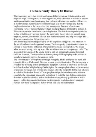 The Superiority Theory Of Humor
There are many ways that people use humor. It has been used both in positive and
negative ways. The negative, or more aggressive, view of humor is evident in ancient
writings and in the merciless teasing that children inflict on one another. , However,
in modern times, humor is now commonly seen as a positive aspect and that the
laughter that arises is the expression [an] incongruity. Because of these two
conflicting view of humor, there have been multiple theories proposed to explain it.
There are two major theories in explaining humor. The first is the superiority theory.
In line with the past views on humor, the superiority theory takes on a much more
negative, serious, and intense take on how humor functions and why we laugh. The ...
Show more content on Helpwriting.net ...
This theory focuses more specifically on the cognition and [gives] less attention to
the social and emotional aspects of humor. The incongruity resolution theory can be
applied to many forms of humor. One example is visual incongruities. We laugh
when we see a young child try to act like an adult around an even younger child. The
incongruity is we expect the young child to still act immaturely around the small
child but does not. The resolution is that the young child is playing make believe or
somehow trying to impress the younger child.
The second type of incongruity is through wordplay. Prime examples are puns. For
example, George Carlin said, Atheism is a non prophet institution. The incongruity is
found in the meaning of non prophet and nonprofit. Atheism is known as the lack of
belief or denial of a higher being/God/religion. So, non prophet relates to the meaning
of atheism. However, non prophet also sounds a lot like nonprofit. In the pun, atheism
is called an institution. Based off how prophet and profit sound the same, atheism
could also be considered a nonprofit institution. It is, in the pun, both an institution
that does not believe in God and an institution whose primary goal is not to make
money. Unlike the superiority theory, the incongruity resolution theory makes it
explicit that these examples of humor are all in a safe environment or
 