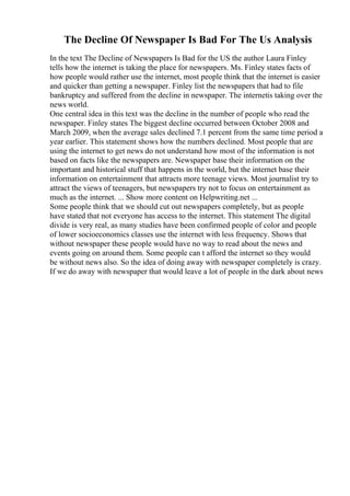 The Decline Of Newspaper Is Bad For The Us Analysis
In the text The Decline of Newspapers Is Bad for the US the author Laura Finley
tells how the internet is taking the place for newspapers. Ms. Finley states facts of
how people would rather use the internet, most people think that the internet is easier
and quicker than getting a newspaper. Finley list the newspapers that had to file
bankruptcy and suffered from the decline in newspaper. The internetis taking over the
news world.
One central idea in this text was the decline in the number of people who read the
newspaper. Finley states The biggest decline occurred between October 2008 and
March 2009, when the average sales declined 7.1 percent from the same time period a
year earlier. This statement shows how the numbers declined. Most people that are
using the internet to get news do not understand how most of the information is not
based on facts like the newspapers are. Newspaper base their information on the
important and historical stuff that happens in the world, but the internet base their
information on entertainment that attracts more teenage views. Most journalist try to
attract the views of teenagers, but newspapers try not to focus on entertainment as
much as the internet. ... Show more content on Helpwriting.net ...
Some people think that we should cut out newspapers completely, but as people
have stated that not everyone has access to the internet. This statement The digital
divide is very real, as many studies have been confirmed people of color and people
of lower socioeconomics classes use the internet with less frequency. Shows that
without newspaper these people would have no way to read about the news and
events going on around them. Some people can t afford the internet so they would
be without news also. So the idea of doing away with newspaper completely is crazy.
If we do away with newspaper that would leave a lot of people in the dark about news
 