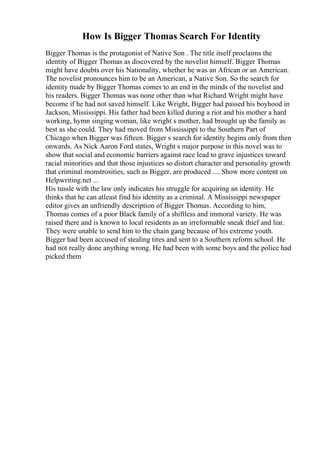 How Is Bigger Thomas Search For Identity
Bigger Thomas is the protagonist of Native Son . The title itself proclaims the
identity of Bigger Thomas as discovered by the novelist himself. Bigger Thomas
might have doubts over his Nationality, whether he was an African or an American.
The novelist pronounces him to be an American, a Native Son. So the search for
identity made by Bigger Thomas comes to an end in the minds of the novelist and
his readers. Bigger Thomas was none other than what Richard Wright might have
become if he had not saved himself. Like Wright, Bigger had passed his boyhood in
Jackson, Mississippi. His father had been killed during a riot and his mother a hard
working, hymn singing woman, like wright s mother, had brought up the family as
best as she could. They had moved from Mississippi to the Southern Part of
Chicago when Bigger was fifteen. Bigger s search for identity begins only from then
onwards. As Nick Aaron Ford states, Wright s major purpose in this novel was to
show that social and economic barriers against race lead to grave injustices toward
racial minorities and that those injustices so distort character and personality growth
that criminal monstrosities, such as Bigger, are produced .... Show more content on
Helpwriting.net ...
His tussle with the law only indicates his struggle for acquiring an identity. He
thinks that he can atleast find his identity as a criminal. A Mississippi newspaper
editor gives an unfriendly description of Bigger Thomas. According to him,
Thomas comes of a poor Black family of a shiftless and immoral variety. He was
raised there and is known to local residents as an irreformable sneak thief and liar.
They were unable to send him to the chain gang because of his extreme youth.
Bigger had been accused of stealing tires and sent to a Southern reform school. He
had not really done anything wrong. He had been with some boys and the police had
picked them
 