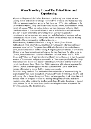 When Traveling Around The United States And
Experiencing
When traveling around the United States and experiencing new places, such as
visiting friends and family or taking a vacation from everyday life, there is new and
different scenery everywhere we go. In fact, there are 19,354 cities and towns in the
United States (Quora). They consist of distinct houses, streets, businessand of course
people all around. When navigating to these various places one will most likely
travel downtown. A downtown is a central area or main business and commercial
area part of a city or townthat attracts the public. Downtowns consist of
entertainment such restaurants, shops and bars and also business locations such as
insurance and realtor offices. The way this part of town is formed weather it is big
or small,... Show more content on Helpwriting.net ...
There are nearly 1,000 small business existing in Dewitt (Town Square
Publications). From observations, small town Dewitt doesn t offer much of liquor
stores nor tattoo parlors. The pedestrians of Dewitt show their interest in flowers,
cards, fashionable clothes and fine dining. Comparing the down towns of Dewitt and
Clinton Iowa, there is much contrast between the two. Searching for a bite to eat in
Clinton, many come across commercial business such as Culvers, Buffalo Wild
Wings and Village in. A leap from the small family owned business in Dewitt. A great
amount of liquor stores and pawns shops exist in Clinton compared to Dewitt. Larger
and more distinct places exist because of the larger population and the diversity of
people that demand them. Clinton has 2,000 businesses, which is much greater then
Dewitt. Overall, different types of business consist in both Dewitt and Clinton
because of the diverse people that live in each community.
Secondly, many receive a first impression of the downtown of a community by the
overall scenery that exists throughout. Observing Dewitt s downtown, a positive and
welcoming vibe is shown throughout. Things such as appealing brick sidewalks with
a broad width for everyone to walk on, flowing through the town and marvelous
music to enjoy while visiting the family owned shops. Dewitt s downtown is shaped
to be pleasant for all. As stated in an article A thriving downtown is important for
Dewitt s economy. The downtown area
 