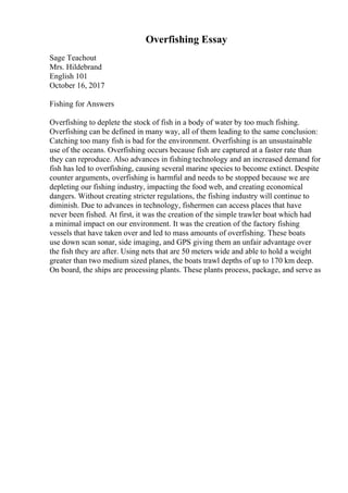 Overfishing Essay
Sage Teachout
Mrs. Hildebrand
English 101
October 16, 2017
Fishing for Answers
Overfishing to deplete the stock of fish in a body of water by too much fishing.
Overfishing can be defined in many way, all of them leading to the same conclusion:
Catching too many fish is bad for the environment. Overfishing is an unsustainable
use of the oceans. Overfishing occurs because fish are captured at a faster rate than
they can reproduce. Also advances in fishing technology and an increased demand for
fish has led to overfishing, causing several marine species to become extinct. Despite
counter arguments, overfishing is harmful and needs to be stopped because we are
depleting our fishing industry, impacting the food web, and creating economical
dangers. Without creating stricter regulations, the fishing industry will continue to
diminish. Due to advances in technology, fishermen can access places that have
never been fished. At first, it was the creation of the simple trawler boat which had
a minimal impact on our environment. It was the creation of the factory fishing
vessels that have taken over and led to mass amounts of overfishing. These boats
use down scan sonar, side imaging, and GPS giving them an unfair advantage over
the fish they are after. Using nets that are 50 meters wide and able to hold a weight
greater than two medium sized planes, the boats trawl depths of up to 170 km deep.
On board, the ships are processing plants. These plants process, package, and serve as
 