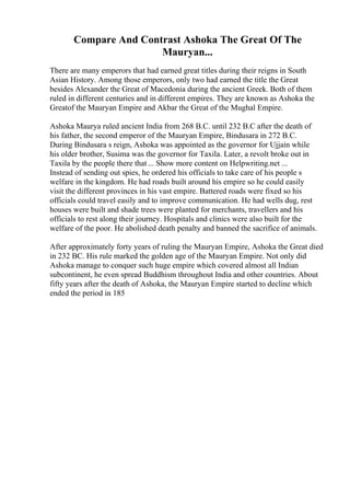 Compare And Contrast Ashoka The Great Of The
Mauryan...
There are many emperors that had earned great titles during their reigns in South
Asian History. Among those emperors, only two had earned the title the Great
besides Alexander the Great of Macedonia during the ancient Greek. Both of them
ruled in different centuries and in different empires. They are known as Ashoka the
Greatof the Mauryan Empire and Akbar the Great of the Mughal Empire.
Ashoka Maurya ruled ancient India from 268 B.C. until 232 B.C after the death of
his father, the second emperor of the Mauryan Empire, Bindusara in 272 B.C.
During Bindusara s reign, Ashoka was appointed as the governor for Ujjain while
his older brother, Susima was the governor for Taxila. Later, a revolt broke out in
Taxila by the people there that ... Show more content on Helpwriting.net ...
Instead of sending out spies, he ordered his officials to take care of his people s
welfare in the kingdom. He had roads built around his empire so he could easily
visit the different provinces in his vast empire. Battered roads were fixed so his
officials could travel easily and to improve communication. He had wells dug, rest
houses were built and shade trees were planted for merchants, travellers and his
officials to rest along their journey. Hospitals and clinics were also built for the
welfare of the poor. He abolished death penalty and banned the sacrifice of animals.
After approximately forty years of ruling the Mauryan Empire, Ashoka the Great died
in 232 BC. His rule marked the golden age of the Mauryan Empire. Not only did
Ashoka manage to conquer such huge empire which covered almost all Indian
subcontinent, he even spread Buddhism throughout India and other countries. About
fifty years after the death of Ashoka, the Mauryan Empire started to decline which
ended the period in 185
 