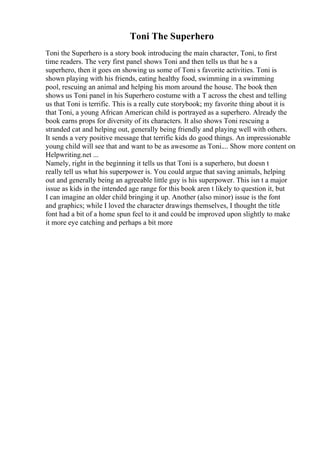 Toni The Superhero
Toni the Superhero is a story book introducing the main character, Toni, to first
time readers. The very first panel shows Toni and then tells us that he s a
superhero, then it goes on showing us some of Toni s favorite activities. Toni is
shown playing with his friends, eating healthy food, swimming in a swimming
pool, rescuing an animal and helping his mom around the house. The book then
shows us Toni panel in his Superhero costume with a T across the chest and telling
us that Toni is terrific. This is a really cute storybook; my favorite thing about it is
that Toni, a young African American child is portrayed as a superhero. Already the
book earns props for diversity of its characters. It also shows Toni rescuing a
stranded cat and helping out, generally being friendly and playing well with others.
It sends a very positive message that terrific kids do good things. An impressionable
young child will see that and want to be as awesome as Toni.... Show more content on
Helpwriting.net ...
Namely, right in the beginning it tells us that Toni is a superhero, but doesn t
really tell us what his superpower is. You could argue that saving animals, helping
out and generally being an agreeable little guy is his superpower. This isn t a major
issue as kids in the intended age range for this book aren t likely to question it, but
I can imagine an older child bringing it up. Another (also minor) issue is the font
and graphics; while I loved the character drawings themselves, I thought the title
font had a bit of a home spun feel to it and could be improved upon slightly to make
it more eye catching and perhaps a bit more
 