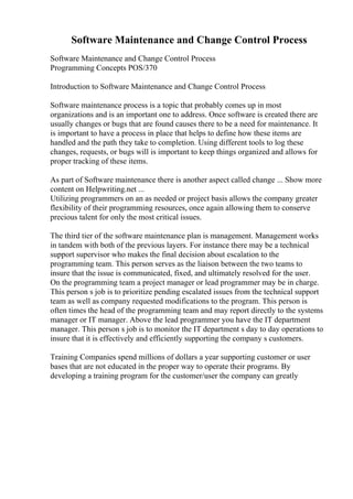 Software Maintenance and Change Control Process
Software Maintenance and Change Control Process
Programming Concepts POS/370
Introduction to Software Maintenance and Change Control Process
Software maintenance process is a topic that probably comes up in most
organizations and is an important one to address. Once software is created there are
usually changes or bugs that are found causes there to be a need for maintenance. It
is important to have a process in place that helps to define how these items are
handled and the path they take to completion. Using different tools to log these
changes, requests, or bugs will is important to keep things organized and allows for
proper tracking of these items.
As part of Software maintenance there is another aspect called change ... Show more
content on Helpwriting.net ...
Utilizing programmers on an as needed or project basis allows the company greater
flexibility of their programming resources, once again allowing them to conserve
precious talent for only the most critical issues.
The third tier of the software maintenance plan is management. Management works
in tandem with both of the previous layers. For instance there may be a technical
support supervisor who makes the final decision about escalation to the
programming team. This person serves as the liaison between the two teams to
insure that the issue is communicated, fixed, and ultimately resolved for the user.
On the programming team a project manager or lead programmer may be in charge.
This person s job is to prioritize pending escalated issues from the technical support
team as well as company requested modifications to the program. This person is
often times the head of the programming team and may report directly to the systems
manager or IT manager. Above the lead programmer you have the IT department
manager. This person s job is to monitor the IT department s day to day operations to
insure that it is effectively and efficiently supporting the company s customers.
Training Companies spend millions of dollars a year supporting customer or user
bases that are not educated in the proper way to operate their programs. By
developing a training program for the customer/user the company can greatly
 