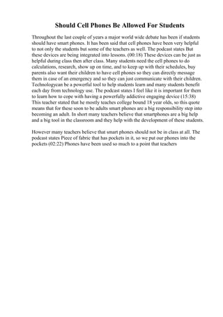 Should Cell Phones Be Allowed For Students
Throughout the last couple of years a major world wide debate has been if students
should have smart phones. It has been said that cell phones have been very helpful
to not only the students but some of the teachers as well. The podcast states But
these devices are being integrated into lessons. (00:18) These devices can be just as
helpful during class then after class. Many students need the cell phones to do
calculations, research, show up on time, and to keep up with their schedules, buy
parents also want their children to have cell phones so they can directly message
them in case of an emergency and so they can just communicate with their children.
Technologycan be a powerful tool to help students learn and many students benefit
each day from technology use. The podcast states I feel like it is important for them
to learn how to cope with having a powerfully addictive engaging device (15:38)
This teacher stated that he mostly teaches college bound 18 year olds, so this quote
means that for these soon to be adults smart phones are a big responsibility step into
becoming an adult. In short many teachers believe that smartphones are a big help
and a big tool in the classroom and they help with the development of these students.
However many teachers believe that smart phones should not be in class at all. The
podcast states Piece of fabric that has pockets in it, so we put our phones into the
pockets (02:22) Phones have been used so much to a point that teachers
 