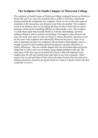 The Sculpture On South Campus At Moravian College
The sculpture on South Campus at Moravian College commonly known as Moravian
Roots One and Two, who was created by Steve Tobin in 2010 has a significant
meaning behind the moderately new sculpture. There are two of the same types of
sculptures in the same place, just distance away from one another. This sculpture
seems to be abstract, since we are taking the form of what it looks like to create a
meaning, which can be something different in other people s eyes. The sculpture
is a dark black shade that naturally blends in with the surroundings, therefore
making it blend in with its natural surroundings. The negative space between the
roots are easily seen since its roots are based in various directions, showing us how
far the roots of the sculpture and realistically Moravian has grown. There is no
base or pedestals for these two sculptures who go hand in hand together, but it is
roughly around five feet standing upward and going in sporadic directions, to
signify differences. They are roundly shaped with carved pointed edges giving the
image that it is like a tree root or branch, being slightly pointed on the top. The
inner parts of the tree roots are textured off to have a little dots making it a bit
rougher than the soft and smooth outer sides that we see from a distance. There
seems to be no said real front or back side to this piece because the tree roots go in
different directions, therefore giving the observer a chance to decide which way they
would like to view it.
 