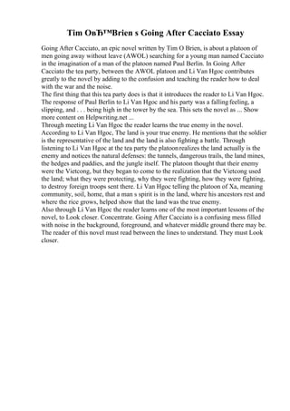 Tim OвЂ™Brien s Going After Cacciato Essay
Going After Cacciato, an epic novel written by Tim O Brien, is about a platoon of
men going away without leave (AWOL) searching for a young man named Cacciato
in the imagination of a man of the platoon named Paul Berlin. In Going After
Cacciato the tea party, between the AWOL platoon and Li Van Hgoc contributes
greatly to the novel by adding to the confusion and teaching the reader how to deal
with the war and the noise.
The first thing that this tea party does is that it introduces the reader to Li Van Hgoc.
The response of Paul Berlin to Li Van Hgoc and his party was a fallingfeeling, a
slipping, and . . . being high in the tower by the sea. This sets the novel as ... Show
more content on Helpwriting.net ...
Through meeting Li Van Hgoc the reader learns the true enemy in the novel.
According to Li Van Hgoc, The land is your true enemy. He mentions that the soldier
is the representative of the land and the land is also fighting a battle. Through
listening to Li Van Hgoc at the tea party the platoonrealizes the land actually is the
enemy and notices the natural defenses: the tunnels, dangerous trails, the land mines,
the hedges and paddies, and the jungle itself. The platoon thought that their enemy
were the Vietcong, but they began to come to the realization that the Vietcong used
the land; what they were protecting, why they were fighting, how they were fighting,
to destroy foreign troops sent there. Li Van Hgoc telling the platoon of Xa, meaning
community, soil, home, that a man s spirit is in the land, where his ancestors rest and
where the rice grows, helped show that the land was the true enemy.
Also through Li Van Hgoc the reader learns one of the most important lessons of the
novel, to Look closer. Concentrate. Going After Cacciato is a confusing mess filled
with noise in the background, foreground, and whatever middle ground there may be.
The reader of this novel must read between the lines to understand. They must Look
closer.
 