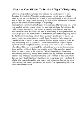 Pros And Cons Of How To Survive A Night Of Babysitting
Charming smiles and dainty laughs may fool you, but kids have away to turn
those into devilish looks. When their craziness comes out it is hard to put back
away. In case you ever find yourself in need of money and decide to babysit, you will
need to figure out a way to tame the frenzy. So have no fear, Alferwoman is here to
give you tips on how to survive a night of babysitting:
Entertain them. Boredom is a likely cause of shenanigans. Therefore, you can t sit on
your lazy butt and play on your phone, you must entertain them. Depending on the
child, they may want to play video games, go outside, play dress up, play with
dolls, or maybe color. You have to be open to participating in these games or else the
kids will get upset. It is normally best to start of the night with the things they want to
do, then lead into something calmer. Board games are great to play or movies are
nice to watch when you want them to settle down. Sometimes fights occur when
choosing a game or movie. In order to avoid fighting, suggest a game or movie, do
eeny meeny miny moe, or flip a coin. ... Show more content on Helpwriting.net ...
By threats I mean disciplinary actions. This may sound clichГ©, but show them
who is boss. If they are bouncing off the walls and you have to say stop numerous
times, and they still don t, that s when you take action. Take something away from
them, like a toy, a game, or TV privileges. This will hopefully get them to stop
whatever they were doing wrong. If that doesn t work, try a timeout. Timeouts are
effective only when you make them effective. Don t put them in their room where
they can play with all their toys, but put them in a corner away from everything. If
all else fails, play the I m calling your parents card. More often than not you won t
end up calling their parents because they are scared of the reprimanding voice that
could come from the other
 