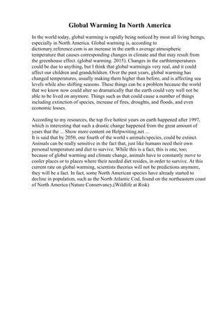 Global Warming In North America
In the world today, global warming is rapidly being noticed by most all living beings,
especially in North America. Global warming is, according to
dictionary.reference.com is an increase in the earth s average atmospheric
temperature that causes corresponding changes in climate and that may result from
the greenhouse effect. (global warming. 2015). Changes in the earthtemperatures
could be due to anything, but I think that global warmingis very real, and it could
affect our children and grandchildren. Over the past years, global warming has
changed temperatures, usually making them higher than before, and is affecting sea
levels while also shifting seasons. These things can be a problem because the world
that we know now could alter so dramatically that the earth could very well not be
able to be lived on anymore. Things such as that could cause a number of things
including extinction of species, increase of fires, droughts, and floods, and even
economic losses.
According to my resources, the top five hottest years on earth happened after 1997,
which is interesting that such a drastic change happened from the great amount of
years that the ... Show more content on Helpwriting.net ...
It is said that by 2050, one fourth of the world s animals/species, could be extinct.
Animals can be really sensitive in the fact that, just like humans need their own
personal temperature and diet to survive. While this is a fact, this is one, too;
because of global warming and climate change, animals have to constantly move to
cooler places or to places where their needed diet resides, in order to survive. At this
current rate on global warming, scientists theories will not be predictions anymore,
they will be a fact. In fact, some North American species have already started to
decline in population, such as the North Atlantic Cod, found on the northeastern coast
of North America (Nature Conservancy,(Wildlife at Risk)
 