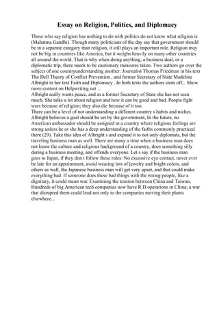 Essay on Religion, Politics, and Diplomacy
Those who say religion has nothing to do with politics do not know what religion is
(Mahatma Gandhi). Though many politicians of the day say that government should
be in a separate category than religion, it still plays an important role. Religion may
not be big in countries like America, but it weighs heavily on many other countries
all around the world. That is why when doing anything, a business deal, or a
diplomatic trip, there needs to be cautionary measures taken. Two authors go over the
subject of one countryunderstanding another: Journalist Thomas Friedman in his text
The Dell Theory of Conflict Prevention , and former Secretary of State Madeline
Albright in her text Faith and Diplomacy . In both texts the authors stem off... Show
more content on Helpwriting.net ...
Albright really wants peace, and as a former Secretary of State she has not seen
much. She talks a lot about religion and how it can be good and bad. People fight
wars because of religion; they also die because of it too.
There can be a level of not understanding a different country s habits and niches.
Albright believes a goal should be set by the government, In the future, no
American ambassador should be assigned to a country where religious feelings are
strong unless he or she has a deep understanding of the faiths commonly practiced
there (29). Take this idea of Albright s and expand it to not only diplomats, but the
traveling business man as well. There are many a time when a business man does
not know the culture and religious background of a country, does something silly
during a business meeting, and offends everyone. Let s say if the business man
goes to Japan, if they don t follow these rules: No excessive eye contact, never ever
be late for an appointment, avoid wearing lots of jewelry and bright colors, and
others as well, the Japanese business man will get very upset, and that could make
everything bad. If someone does these bad things with the wrong people, like a
dignitary, it could mean war. Examining the tension between China and Taiwan,
Hundreds of big American tech companies now have R D operations in China; a war
that disrupted them could lead not only to the companies moving their plants
elsewhere...
 