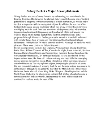 Sidney Bechet s Major Accomplishments
Sidney Bechet was one of many fantastic up and coming jazz musicians in the
Roaring Twenties. He started on the clarinet, but eventually became one of the first
performers to adopt the soprano saxophone as a main instrument, as well as one of
the first to improvise with the swing style of jazz. In addition, he was one of the
first artists to record using a multitrack which was a way of recording where you
would play back the track from one instrument while you recorded with another
instrument and continued this process until you had all of the instruments you
wanted. These strides helped Bechet stand out from other musicians as he
progressed through his career. Bechet grew up in a musical household and toured
with popular bands from a young age. His father and four brothers all played
instruments, so his passion for music came as no shock. Although his ability to easily
pick up... Show more content on Helpwriting.net ...
Bechet s compositions includes Les Oignons, Promenade aux Champ ElysГ©es,
Petite Fleur, Si Tous Vous ma MГЁre, Chant in the Night, Blues in the Air, Bechet s
Fantasy, Quincy Street Stomp, and Summertime. Common themes throughout his
work include vibrato and 12 14 bar blues melodies. He was also known for his
improvisation, solos like those of Louis Armstrong, and especially for conveying
intense emotion through his music. Duke Ellington, a fellow jazz musician, once
described Bechet as The very epitome of jazz, everything he played in his entire
life was completely original. I honestly think he was the most unique man ever to be
in this music. Throughout his career he played in the Marion Cook s Syncopated
Orchestra, Louis Mitchell s Jazz King, Duke Ellington s Washingtonians, and the
Noble Sissle Orchestra. He also went on to teach Bob Wilbur who also became a
famous clarinetist and saxophonist. Bechet made the most of his career and
continued to produce music for most of his
 