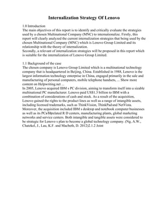Internalization Strategy Of Lenovo
1.0 Introduction
The main objectives of this report is to identify and critically evaluate the strategies
used by a chosen Multinational Company (MNC) to internationalize. Firstly, this
report will clearly analyzed the current internalization strategies that being used by the
chosen Multinational Company (MNC) which is Lenovo Group Limited and its
relationship with the theory of internalization.
Secondly, a relevant of internalization strategies will be proposed in this report which
is suitable for the internalization of Lenovo Group Limited.
1.1 Background of the case
The chosen company is Lenovo Group Limited which is a multinational technology
company that is headquartered in Beijing, China. Established in 1988, Lenovo is the
largest information technology enterprise in China, engaged primarily in the sale and
manufacturing of personal computers, mobile telephone handsets, ... Show more
content on Helpwriting.net ...
In 2005, Lenovo acquired IBM s PC division, aiming to transform itself into a sizable
multinational PC manufacturer. Lenovo paid US$1.3 billion to IBM with a
combination of considerations of cash and stock. As a result of the acquisition,
Lenovo gained the rights to the product lines as well as a range of intangible assets,
including licensed trademarks, such as ThinkVision, ThinkPadand NetVista.
Moreover, the acquisition included IBM s desktop and notebook computer businesses
as well as its PCвЂђrelated R D centers, manufacturing plants, global marketing
networks and service centers. Both intangible and tangible assets were considered to
be strategic for Lenovo s plan to become a global technology company. (Ng, A.W.,
Chatzkel, J., Lau, K.F. and Macbeth, D. 2012)2.1.2 Joint
 