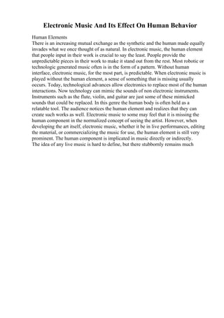 Electronic Music And Its Effect On Human Behavior
Human Elements
There is an increasing mutual exchange as the synthetic and the human made equally
invades what we once thought of as natural. In electronic music, the human element
that people input in their work is crucial to say the least. People provide the
unpredictable pieces in their work to make it stand out from the rest. Most robotic or
technologic generated music often is in the form of a pattern. Without human
interface, electronic music, for the most part, is predictable. When electronic music is
played without the human element, a sense of something that is missing usually
occurs. Today, technological advances allow electronics to replace most of the human
interactions. Now technology can mimic the sounds of non electronic instruments.
Instruments such as the flute, violin, and guitar are just some of these mimicked
sounds that could be replaced. In this genre the human body is often held as a
relatable tool. The audience notices the human element and realizes that they can
create such works as well. Electronic music to some may feel that it is missing the
human component in the normalized concept of seeing the artist. However, when
developing the art itself, electronic music, whether it be in live performances, editing
the material, or commercializing the music for use, the human element is still very
prominent. The human component is implicated in music directly or indirectly.
The idea of any live music is hard to define, but there stubbornly remains much
 