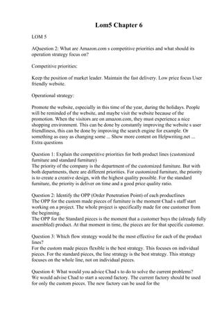 Lom5 Chapter 6
LOM 5
AQuestion 2: What are Amazon.com s competitive priorities and what should its
operation strategy focus on?
Competitive priorities:
Keep the position of market leader. Maintain the fast delivery. Low price focus User
friendly website.
Operational strategy:
Promote the website, especially in this time of the year, during the holidays. People
will be reminded of the website, and maybe visit the website because of the
promotion. When the visitors are on amazon.com, they must experience a nice
shopping environment. This can be done by constantly improving the website s user
friendliness, this can be done by improving the search engine for example. Or
something as easy as changing some ... Show more content on Helpwriting.net ...
Extra questions
Question 1: Explain the competitive priorities for both product lines (customized
furniture and standard furniture)
The priority of the company is the department of the customized furniture. But with
both departments, there are different priorities. For customized furniture, the priority
is to create a creative design, with the highest quality possible. For the standard
furniture, the priority is deliver on time and a good price quality ratio.
Question 2: Identify the OPP (Order Penetration Point) of each productlines
The OPP for the custom made pieces of furniture is the moment Chad s staff start
working on a project. The whole project is specifically made for one customer from
the beginning.
The OPP for the Standard pieces is the moment that a customer buys the (already fully
assembled) product. At that moment in time, the pieces are for that specific customer.
Question 3: Which flow strategy would be the most effective for each of the product
lines?
For the custom made pieces flexible is the best strategy. This focuses on individual
pieces. For the standard pieces, the line strategy is the best strategy. This strategy
focuses on the whole line, not on individual pieces.
Question 4: What would you advice Chad s to do to solve the current problems?
We would advise Chad to start a second factory. The current factory should be used
for only the custom pieces. The new factory can be used for the
 