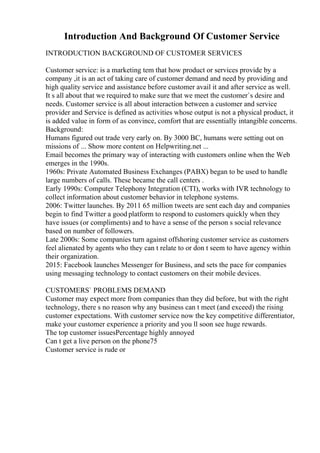 Introduction And Background Of Customer Service
INTRODUCTION BACKGROUND OF CUSTOMER SERVICES
Customer service: is a marketing tem that how product or services provide by a
company ,it is an act of taking care of customer demand and need by providing and
high quality service and assistance before customer avail it and after service as well.
It s all about that we required to make sure that we meet the customer`s desire and
needs. Customer service is all about interaction between a customer and service
provider and Service is defined as activities whose output is not a physical product, it
is added value in form of as convince, comfort that are essentially intangible concerns.
Background:
Humans figured out trade very early on. By 3000 BC, humans were setting out on
missions of ... Show more content on Helpwriting.net ...
Email becomes the primary way of interacting with customers online when the Web
emerges in the 1990s.
1960s: Private Automated Business Exchanges (PABX) began to be used to handle
large numbers of calls. These became the call centers .
Early 1990s: Computer Telephony Integration (CTI), works with IVR technology to
collect information about customer behavior in telephone systems.
2006: Twitter launches. By 2011 65 million tweets are sent each day and companies
begin to find Twitter a good platform to respond to customers quickly when they
have issues (or compliments) and to have a sense of the person s social relevance
based on number of followers.
Late 2000s: Some companies turn against offshoring customer service as customers
feel alienated by agents who they can t relate to or don t seem to have agency within
their organization.
2015: Facebook launches Messenger for Business, and sets the pace for companies
using messaging technology to contact customers on their mobile devices.
CUSTOMERS` PROBLEMS DEMAND
Customer may expect more from companies than they did before, but with the right
technology, there s no reason why any business can t meet (and exceed) the rising
customer expectations. With customer service now the key competitive differentiator,
make your customer experience a priority and you ll soon see huge rewards.
The top customer issuesPercentage highly annoyed
Can t get a live person on the phone75
Customer service is rude or
 