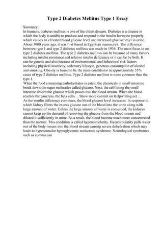 Type 2 Diabetes Mellitus Type 1 Essay
Summary:
In humans, diabetes mellitus is one of the oldest disease. Diabetes is a disease in
which the body is unable to produce and respond to the insulin hormone properly
which causes an elevated blood glucose level and increased glucose level in urine.
About 3000 years ago, it was first found in Egyptian manuscript. The difference
between type 1 and type 2 diabetes mellitus was made in 1936. The main focus in on
type 2 diabetes mellitus. The type 2 diabetes mellitus can be because of many factors
including insulin resistance and relative insulin deficiency or it can be by both. It
can be genetic and also because of environmental and behavioral risk factors
including physical inactivity, sedentary lifestyle, generous consumption of alcohol
and smoking. Obesity is found to be the main contributor in approximately 55%
cases of type 2 diabetes mellitus. Type 2 diabetes mellitus is more common than the
type 1.
When the food containing carbohydrates is eaten, the chemicals in small intestine
break down the sugar molecules called glucose. Next, the cell lining the small
intestine absorb the glucose which passes into the blood stream. When the blood
reaches the pancreas, the beta cells ... Show more content on Helpwriting.net ...
As the insulin deficiency continues, the blood glucose level increases. In response to
which kidney filters the excess glucose out of the blood into the urine along with
large amount of water. Unless the large amount of water is consumed, the kidneys
cannot keep up the demand of removing the glucose from the blood stream and
diluted it sufficiently in urine. As a result, the blood become much more concentrated
than the normal. This condition is called hyperosmolarity. Hyerosmolarity pulls water
out of the body tissues into the blood stream causing severe dehydration which may
leads to hyperosmolar hyperglycemic nonketotic syndrome. Neurological syndromes
such as comma can
 