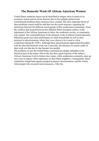 The Domestic Work Of African American Women
United States southeast region can be described as unique when it comes to its
economic system and its social structure due to the multiple political and
constitutional problems these structures have created. The most important factor of
these problems raised could be said that was the social structure, regarding the
interaction between the different social groups of this southeastern community. From
the conflicts that aroused between the different White European settlers, to the
adjustment of the African Americans to labor, the southerner society, or community,
was created. The commodification of the domestic work of African Americanwomen
affected in great ways their performance in white households, as well as their
portrayal in advertisements, where they were shown to be a need to white
southerners during the 1920 s. Although these advertisements approached the public
with the idea that domestic work was a necessity, the advances in society made of
their work one that day by day became less needed.
The problems of race the United States confronted are deeply imbedded in the
historical past of the nation. Due to the fact that a great majority of the nation s
African Americans lived in former slave states, white southerners constantly came up
new ways to impose white supremacy on their black neighbors. Consequently, black
southerners fought back against unequal treatment, discrimination, and the violent
white people who executed racial massacres. After the
 