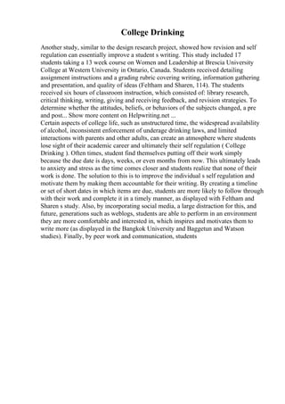 College Drinking
Another study, similar to the design research project, showed how revision and self
regulation can essentially improve a student s writing. This study included 17
students taking a 13 week course on Women and Leadership at Brescia University
College at Western University in Ontario, Canada. Students received detailing
assignment instructions and a grading rubric covering writing, information gathering
and presentation, and quality of ideas (Feltham and Sharen, 114). The students
received six hours of classroom instruction, which consisted of: library research,
critical thinking, writing, giving and receiving feedback, and revision strategies. To
determine whether the attitudes, beliefs, or behaviors of the subjects changed, a pre
and post... Show more content on Helpwriting.net ...
Certain aspects of college life, such as unstructured time, the widespread availability
of alcohol, inconsistent enforcement of underage drinking laws, and limited
interactions with parents and other adults, can create an atmosphere where students
lose sight of their academic career and ultimately their self regulation ( College
Drinking ). Often times, student find themselves putting off their work simply
because the due date is days, weeks, or even months from now. This ultimately leads
to anxiety and stress as the time comes closer and students realize that none of their
work is done. The solution to this is to improve the individual s self regulation and
motivate them by making them accountable for their writing. By creating a timeline
or set of short dates in which items are due, students are more likely to follow through
with their work and complete it in a timely manner, as displayed with Feltham and
Sharen s study. Also, by incorporating social media, a large distraction for this, and
future, generations such as weblogs, students are able to perform in an environment
they are more comfortable and interested in, which inspires and motivates them to
write more (as displayed in the Bangkok University and Baggetun and Watson
studies). Finally, by peer work and communication, students
 