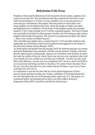Babylonian Exile Essay
Prophets of Zion and the Babylonian Exile In ancient Jewish culture, prophets were
a part of every day life. They proclaimed what they understood to be God s word,
and lived according to it. In times of crisis, prophets were even more present, to
warn and give consolation to the people. One time period in which there were
many prophets was the Babylonian Exile, where the people of Judah were taken
and deported to live in Babylon. Of the books of the prophets Isaiah and Jeremiah,
Isaiah 63:7 64:12 and Jeremiah 29:4 23 will be examined together. The book of Isaiah
can essentially be divided into three groups of authors, the first being an eight century
prophet called Isaiah of Jerusalem. The second is an anonymous prophet who shares
... Show more content on Helpwriting.net ...
Also, the following chapters have a citation from Is 11:6 9 and other traditions that
supposedly do not belong to what has been gathered and suggested as the Isaiah of
the post exilic Judean society (Bergant, 1042).
As stated earlier and quoted from the passage itself, the Jeremian passage was written
during the Babylonian exile and deals with that current situation. It begins with God
directly addressing his exiled people, and goes on to tell them what he plans for them.
But seek the welfare of the city where I have sent you into exile, and pray to the Lord
on its behalf, for in its welfare you will find your welfareВ…For thus says the Lord:
Only when Babylon s seventy years are completed will I visit you, and I will fulfill to
you my promise and bring you back to this place. For surely I know the plans I have
for you, says the Lord, plans for your welfare and not for harm, to give you a future
with hope (Jer 29:8,10,11).
It is important to note the fact that after his initial acknowledgement of God s
gracious deeds and praiseworthy acts, Isaiah s confidence in God deteriorated and
not once throughout the rest of the passage did he regain any of it. The prayer is a
communal lament, but disorganized in such a way that it adds a feeling of
desperation (Mays 889). It could be said that the whole prayer
 