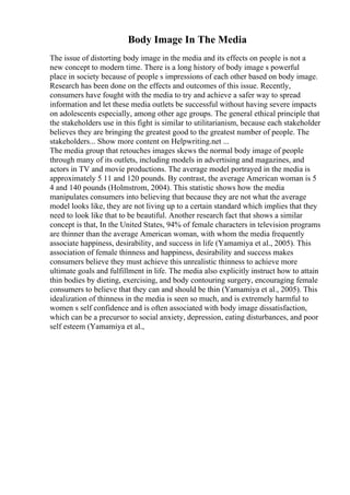 Body Image In The Media
The issue of distorting body image in the media and its effects on people is not a
new concept to modern time. There is a long history of body image s powerful
place in society because of people s impressions of each other based on body image.
Research has been done on the effects and outcomes of this issue. Recently,
consumers have fought with the media to try and achieve a safer way to spread
information and let these media outlets be successful without having severe impacts
on adolescents especially, among other age groups. The general ethical principle that
the stakeholders use in this fight is similar to utilitarianism, because each stakeholder
believes they are bringing the greatest good to the greatest number of people. The
stakeholders... Show more content on Helpwriting.net ...
The media group that retouches images skews the normal body image of people
through many of its outlets, including models in advertising and magazines, and
actors in TV and movie productions. The average model portrayed in the media is
approximately 5 11 and 120 pounds. By contrast, the average American woman is 5
4 and 140 pounds (Holmstrom, 2004). This statistic shows how the media
manipulates consumers into believing that because they are not what the average
model looks like, they are not living up to a certain standard which implies that they
need to look like that to be beautiful. Another research fact that shows a similar
concept is that, In the United States, 94% of female characters in television programs
are thinner than the average American woman, with whom the media frequently
associate happiness, desirability, and success in life (Yamamiya et al., 2005). This
association of female thinness and happiness, desirability and success makes
consumers believe they must achieve this unrealistic thinness to achieve more
ultimate goals and fulfillment in life. The media also explicitly instruct how to attain
thin bodies by dieting, exercising, and body contouring surgery, encouraging female
consumers to believe that they can and should be thin (Yamamiya et al., 2005). This
idealization of thinness in the media is seen so much, and is extremely harmful to
women s self confidence and is often associated with body image dissatisfaction,
which can be a precursor to social anxiety, depression, eating disturbances, and poor
self esteem (Yamamiya et al.,
 
