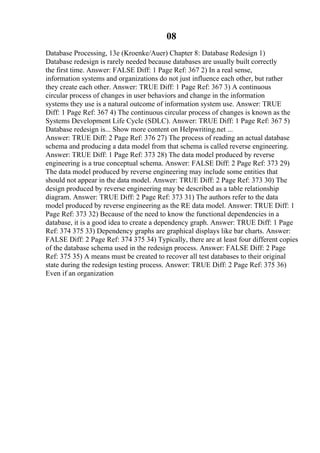 08
Database Processing, 13e (Kroenke/Auer) Chapter 8: Database Redesign 1)
Database redesign is rarely needed because databases are usually built correctly
the first time. Answer: FALSE Diff: 1 Page Ref: 367 2) In a real sense,
information systems and organizations do not just influence each other, but rather
they create each other. Answer: TRUE Diff: 1 Page Ref: 367 3) A continuous
circular process of changes in user behaviors and change in the information
systems they use is a natural outcome of information system use. Answer: TRUE
Diff: 1 Page Ref: 367 4) The continuous circular process of changes is known as the
Systems Development Life Cycle (SDLC). Answer: TRUE Diff: 1 Page Ref: 367 5)
Database redesign is... Show more content on Helpwriting.net ...
Answer: TRUE Diff: 2 Page Ref: 376 27) The process of reading an actual database
schema and producing a data model from that schema is called reverse engineering.
Answer: TRUE Diff: 1 Page Ref: 373 28) The data model produced by reverse
engineering is a true conceptual schema. Answer: FALSE Diff: 2 Page Ref: 373 29)
The data model produced by reverse engineering may include some entities that
should not appear in the data model. Answer: TRUE Diff: 2 Page Ref: 373 30) The
design produced by reverse engineering may be described as a table relationship
diagram. Answer: TRUE Diff: 2 Page Ref: 373 31) The authors refer to the data
model produced by reverse engineering as the RE data model. Answer: TRUE Diff: 1
Page Ref: 373 32) Because of the need to know the functional dependencies in a
database, it is a good idea to create a dependency graph. Answer: TRUE Diff: 1 Page
Ref: 374 375 33) Dependency graphs are graphical displays like bar charts. Answer:
FALSE Diff: 2 Page Ref: 374 375 34) Typically, there are at least four different copies
of the database schema used in the redesign process. Answer: FALSE Diff: 2 Page
Ref: 375 35) A means must be created to recover all test databases to their original
state during the redesign testing process. Answer: TRUE Diff: 2 Page Ref: 375 36)
Even if an organization
 