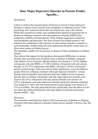 Does Major Depressive Disorder in Parents Predict
Specific...
Introduction
I chose to analyze this research article which tries to answer if major depressive
disorders in parents lead to specific fears and phobias in offspring, because I like
psychology and I wanted an article that was related some way to this interest.
Before this research two studies were conducted that reported an increased risk of
phobias in offspring of parents with major depressive disorder (MDD) when
compared to children of normal parents. These findings suggested a connection
between phobias and depression. But more research was needed because it was
unknown the contribution of the existence of varies anxiety disorders in parents to
such relationship. Another study (this time adolescents) found the certain fears, no ...
Show more content on Helpwriting.net ...
The dependent variable was the presence or absence of fears and phobias in children.
Results
They did not find support for the hypothesis that parental MDD alone, or anxiety
disorder alone increased rates of specific fears or phobias in children, compared
with children of non ill parents. Specific phobias were found in 17 (23%) children
with parents with only MDD, in 15 (20%) children with parents with only anxiety
disorder, in 24 (27%) with parents with MDD +AD and in 13(16%) with normal
parents (control group). These rates did not differ significantly, across the different
groups. However, offspring of parents with major depressive disorder + anxiety
disorder had considerably more particular fears than children of non ill parents.
Specific fears in children with parents with only major depressive disorder were
found in 26 (35%), with parents with only anxiety disorder were found in 26
(35%), with parents with major depressive disorder and anxiety disorder combined
were found in 51 (58%) and with normal parents (control group) were found in 25
(31%) of children. The only group that deviates significantly from the others it is the
one where the children had parents with major depressive disorder and anxiety
disorder (MDD + AD).
Discussion
The researchers stated that they failed to find increased rates of phobias in offspring
of parents with major depressive disorder without anxiety disorder. Likewise, they did
not find
 