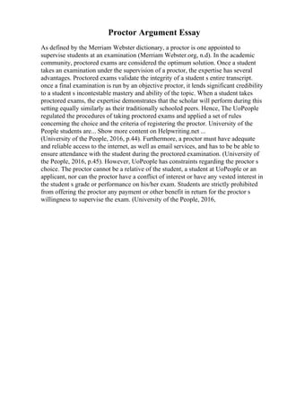 Proctor Argument Essay
As defined by the Merriam Webster dictionary, a proctor is one appointed to
supervise students at an examination (Merriam Webster.org, n.d). In the academic
community, proctored exams are considered the optimum solution. Once a student
takes an examination under the supervision of a proctor, the expertise has several
advantages. Proctored exams validate the integrity of a student s entire transcript.
once a final examination is run by an objective proctor, it lends significant credibility
to a student s incontestable mastery and ability of the topic. When a student takes
proctored exams, the expertise demonstrates that the scholar will perform during this
setting equally similarly as their traditionally schooled peers. Hence, The UoPeople
regulated the procedures of taking proctored exams and applied a set of rules
concerning the choice and the criteria of registering the proctor. University of the
People students are... Show more content on Helpwriting.net ...
(University of the People, 2016, p.44). Furthermore, a proctor must have adequate
and reliable access to the internet, as well as email services, and has to be be able to
ensure attendance with the student during the proctored examination. (University of
the People, 2016, p.45). However, UoPeople has constraints regarding the proctor s
choice. The proctor cannot be a relative of the student, a student at UoPeople or an
applicant, nor can the proctor have a conflict of interest or have any vested interest in
the student s grade or performance on his/her exam. Students are strictly prohibited
from offering the proctor any payment or other benefit in return for the proctor s
willingness to supervise the exam. (University of the People, 2016,
 