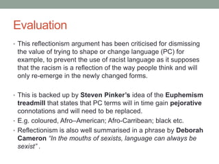 Evaluation
• This reflectionism argument has been criticised for dismissing
the value of trying to shape or change language (PC) for
example, to prevent the use of racist language as it supposes
that the racism is a reflection of the way people think and will
only re-emerge in the newly changed forms.
• This is backed up by Steven Pinker’s idea of the Euphemism
treadmill that states that PC terms will in time gain pejorative
connotations and will need to be replaced.
• E.g. coloured, Afro–American; Afro-Carribean; black etc.
• Reflectionism is also well summarised in a phrase by Deborah
Cameron “In the mouths of sexists, language can always be
sexist” .
 