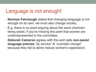 Language is not enough!
• Norman Fairclough stated that changing language is not
enough on its own, we must also change society…
• E.g. there is no point arguing about the word chairman
being sexist, if you’re missing the point that women are
underrepresented in the committee.
• Deborah Cameron agrees with this and calls non-sexist
language policies “lip service” & “cosmetic change”
because they fail to alone reduce women’s oppression.
 