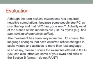 Evaluation
• Although the term political correctness has acquired
negative connotations, because some people see PC as
over the top and that “PC has gone mad”. Actually most
of the stories of this madness are just PC myths (e.g. baa
baa rainbow sheep/ black coffee).
• The movement has been very influential. Of course, the
language changes that have occurred reflect changes in
social values and attitudes to more than just language.
• In an essay, please discuss the examples offered in the Q
(you can also introduce some of your own) and stick to
the Section B format – do not RANT!
 