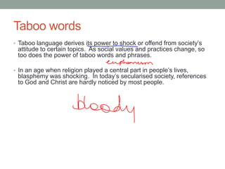 Taboo words
• Taboo language derives its power to shock or offend from society’s
attitude to certain topics. As social values and practices change, so
too does the power of taboo words and phrases.
• In an age when religion played a central part in people’s lives,
blasphemy was shocking. In today’s secularised society, references
to God and Christ are hardly noticed by most people.
 