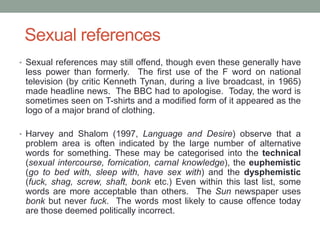 Sexual references
• Sexual references may still offend, though even these generally have
less power than formerly. The first use of the F word on national
television (by critic Kenneth Tynan, during a live broadcast, in 1965)
made headline news. The BBC had to apologise. Today, the word is
sometimes seen on T-shirts and a modified form of it appeared as the
logo of a major brand of clothing.
• Harvey and Shalom (1997, Language and Desire) observe that a
problem area is often indicated by the large number of alternative
words for something. These may be categorised into the technical
(sexual intercourse, fornication, carnal knowledge), the euphemistic
(go to bed with, sleep with, have sex with) and the dysphemistic
(fuck, shag, screw, shaft, bonk etc.) Even within this last list, some
words are more acceptable than others. The Sun newspaper uses
bonk but never fuck. The words most likely to cause offence today
are those deemed politically incorrect.
 