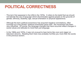 POLITICAL CORRECTNESS
• This term first appeared in the USA in the 1970s. It refers to the belief that we should
not tolerate the use of language which discriminates against people on the grounds of
gender, ethnicity, disability, age, sexual orientation or physical appearance.
• Although the term political correctness has acquired negative connotations, often
summed up in the phrase “political correctness gone mad”, the movement has been
very influential. Of course, the language changes that have occurred reflect changes in
social values and attitudes to more than just language.
• In the 1960s and 1970s, it was not unusual to hear terms like coon and nigger on
television sitcoms. Reading them here now probably horrifies you more than the words
in the previous section.
 