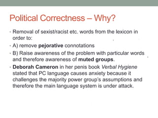 Political Correctness – Why?
• Removal of sexist/racist etc. words from the lexicon in
order to:
• A) remove pejorative connotations
• B) Raise awareness of the problem with particular words
and therefore awareness of muted groups.
• Deborah Cameron in her penis book Verbal Hygiene
stated that PC language causes anxiety because it
challenges the majority power group’s assumptions and
therefore the main language system is under attack.
 