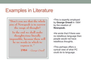 Examples in Literature
•This is expertly employed
by George Orwell in 1984
by the creation of
Newspeak.
•He wrote that if there was
no rebellious language then
people would not have
rebellious thoughts.
•This perhaps offers a
cynical view of what PC
could do to language.
 