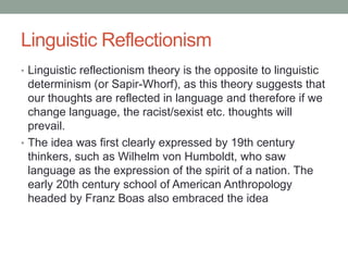Linguistic Reflectionism
• Linguistic reflectionism theory is the opposite to linguistic
determinism (or Sapir-Whorf), as this theory suggests that
our thoughts are reflected in language and therefore if we
change language, the racist/sexist etc. thoughts will
prevail.
• The idea was first clearly expressed by 19th century
thinkers, such as Wilhelm von Humboldt, who saw
language as the expression of the spirit of a nation. The
early 20th century school of American Anthropology
headed by Franz Boas also embraced the idea
 