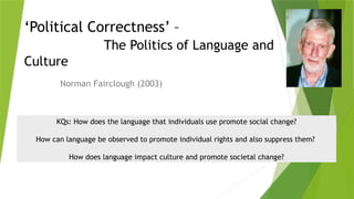 ‘Political Correctness’ –
The Politics of Language and
Culture
Norman Fairclough (2003)
KQs: How does the language that individuals use promote social change?
How can language be observed to promote individual rights and also suppress them?
How does language impact culture and promote societal change?
 