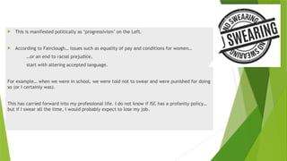  This is manifested politically as ‘progressivism’ on the Left.
 According to Fairclough… issues such as equality of pay and conditions for women…
…or an end to racial prejudice,
start with altering accepted language.
For example… when we were in school, we were told not to swear and were punished for doing
so (or I certainly was).
This has carried forward into my professional life. I do not know if ISC has a profanity policy…
but if I swear all the time, I would probably expect to lose my job.
 