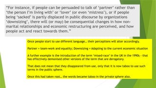 “For instance, if people can be persuaded to talk of ‘partner’ rather than
‘the person I’m living with’ or ‘lover’ (or even ‘mistress’), or if people
being ‘sacked’ is partly displaced in public discourse by organizations
‘downsizing’, there will (or may) be consequential changes in how non-
marital relationships and economic restructuring are perceived, and how
people act and react towards them.”
Once people start to use different language… their perceptions will alter accordingly.
Partner = team-work and equality; Downsizing = Adapting to the current economic situation
A further example is the introduction of the term ‘mixed-race’ in the UK in the 1990s - that
has effectively demonised other versions of the term that are derogatory.
That does not mean that they disappeared from use, only that it is now taboo to use such
terms in the public sphere.
Once this had taken root… the words became taboo in the private sphere also.
 