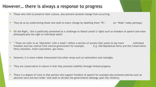 However… there is always a response to progress
 Those who wish to preserve their culture, also prevent societal change from occurring.
 They do so by undermining those who seek to enact change by labelling them ‘PC’. (or ‘Woke’ today perhaps)
 On the Right… this is politically presented as a challenge to liberal (small l) rights such as freedom of speech and more
philosophically the right to individual belief.
 * Those we refer to as ‘liberalists’ with a small l reflect a section of society that wants to see more individual
freedom and less control from central government for example. E.g. USA Republican Party and the Conservative
Party (taxation, multi-culturalism, gun laws).
 However, it is more widely interpreted into other areas such as nationalism and nostalgia.
 They are conservative in nature in that they promote stability through limited progress.
 There is a degree of irony in that parties who support freedom of speech for example also promote policies such as
abortion laws and law/order: that seek to dictate the governments ideology upon the citizenry.
 