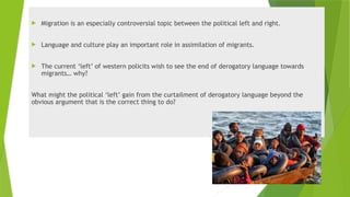  Migration is an especially controversial topic between the political left and right.
 Language and culture play an important role in assimilation of migrants.
 The current ‘left’ of western policits wish to see the end of derogatory language towards
migrants… why?
What might the political ‘left’ gain from the curtailment of derogatory language beyond the
obvious argument that is the correct thing to do?
 
